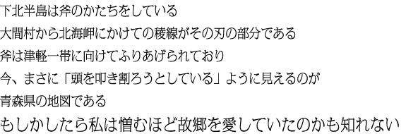 下北半島は斧のかたちをしている大間村から北海岬にかけての稜線がその刃の部分である斧は津軽一帯に向けてふりあげられており今、まさに「頭を叩き割ろうとしている」ように見えるのが青森県の地図であるもしかしたら私は憎むほど故郷を愛していたのかも知れない