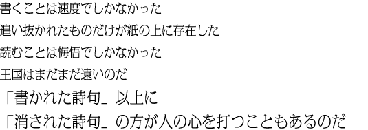 書くことは速度でしかなかった追い抜かれたものだけが紙の上に存在した読むことは悔悟でしかなかった王国はまだまだ遠いのだ「書かれた詩句」以上に「消された詩句」の方が人の心を打つこともあるのだ