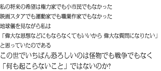 私の将来の希望は権力家でも小市民でもなかった映画スタアでも運動家でも職業作家でもなかった地球儀を見ながら私は「偉大な思想などにもならなくてもいいから 偉大な質問になりたい」と思っていたのであるこの世でいちばん恐ろしいのは怪物でも戦争でもなく「何も起こらないこと」ではないのか?