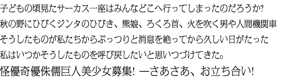 子どもの頃見たサーカス一座はみんなどこへ行ってしまったのだろうか?秋の野にひびくジンタのひびき、熊娘、ろくろ首、火を吹く男や人間機関車そうしたものが私たちからぷっつりと消息を絶ってから久しい日がたった私はいつかそうしたものを呼び戻したいと思いつづけてきた。怪優奇優侏儒巨人美少女募集! ＿さあさあ、お立ち合い!