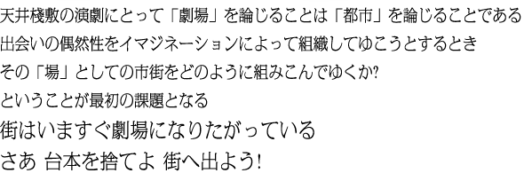 天井棧敷の演劇にとって「劇場」を論じることは「都市」を論じることである 出会いの偶然性をイマジネーションによって組織してゆこうとするとき その「場」としての市街をどのように組みこんでゆくか? ということが最初の課題となる 街はいますぐ劇場になりたがっている さあ 台本を捨てよ 街へ出よう!