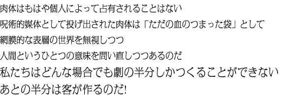 肉体はもはや個人によって占有されることはない呪術的媒体として投げ出された肉体は「ただの血のつまった袋」として網膜的な表層の世界を無視しつつ人間というひとつの意味を問い直しつつあるのだ私たちはどんな場合でも劇の半分しかつくることができないあとの半分は客が作るのだ!