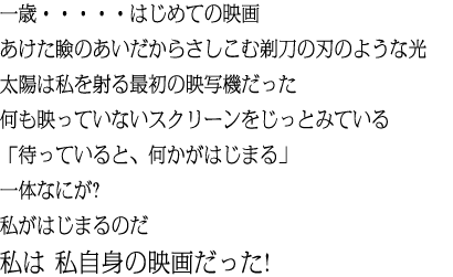 一歳・・・・・はじめての映画 あけた瞼のあいだからさしこむ剃刀の刃のような光太陽は私を射る最初の映写機だった何も映っていないスクリーンをじっとみている「待っていると、何かがはじまる」一体なにが?私がはじまるのだ私は 私自身の映画だった!