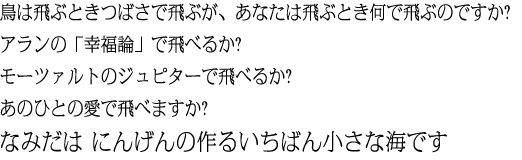 鳥は飛ぶときつばさで飛ぶが、あなたは飛ぶとき何で飛ぶのですか?アランの「幸福論」で飛べるか?モーツァルトのジュピターで飛べるか?あのひとの愛で飛べますか?なみだは にんげんの作るいちばん小さな海です