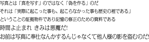 写真とは「真を写す」のではなく「偽を作る」のだ それは「実際に起こった事も、起こらなかった事も歴史の裡である」ということの証拠物件であり記憶の修正のための資料である時間よ止まれ きみは悪魔だ!お前は写真に奉仕なんかするんじゃなくて他人様の影を盗むのだ!