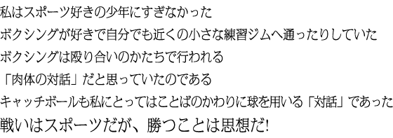 私はスポーツ好きの少年にすぎなかった ボクシングが好きで自分でも近くの小さな練習ジムへ通ったりしていた ボクシングは殴り合いのかたちで行われる 「肉体の対話」だと思っていたのである キャッチボールも私にとってはことばのかわりに球を用いる「対話」であった 戦いはスポーツだが、勝つことは思想だ!