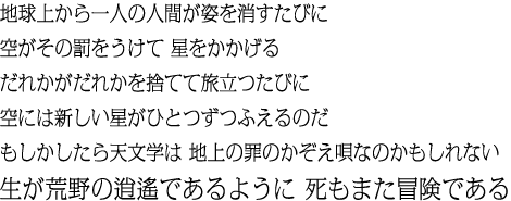 地球上から一人の人間が姿を消すたびに空がその罰をうけて 星をかかげる だれかがだれかを捨てて旅立つたびに空には新しい星がひとつずつふえるのだ もしかしたら天文学は 地上の罪のかぞえ唄なのかもしれない 生が荒野の逍遙であるように 死もまた冒険である